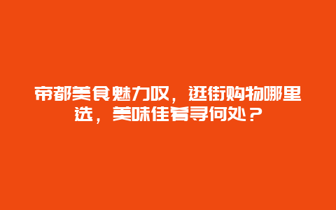 帝都美食魅力叹，逛街购物哪里选，美味佳肴寻何处？