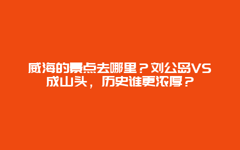 威海的景点去哪里？刘公岛VS成山头，历史谁更浓厚？