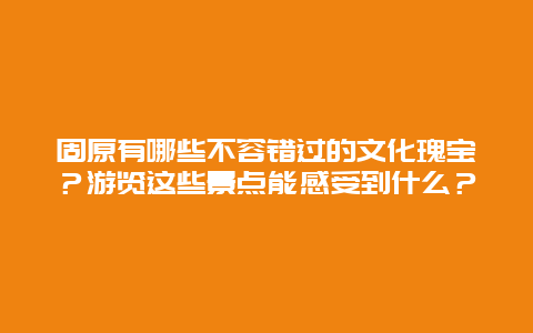 固原有哪些不容错过的文化瑰宝？游览这些景点能感受到什么？