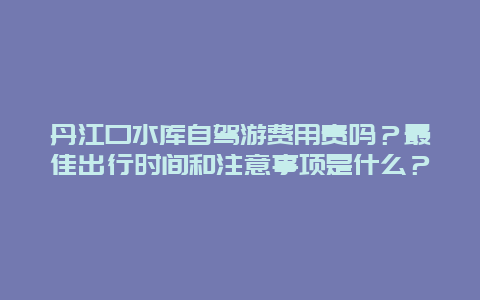 丹江口水库自驾游费用贵吗？最佳出行时间和注意事项是什么？