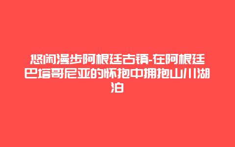 悠闲漫步阿根廷古镇-在阿根廷巴塔哥尼亚的怀抱中拥抱山川湖泊