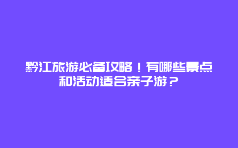 黔江旅游必备攻略！有哪些景点和活动适合亲子游？