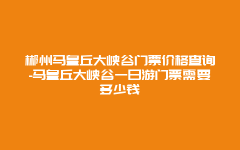 郴州马皇丘大峡谷门票价格查询-马皇丘大峡谷一日游门票需要多少钱