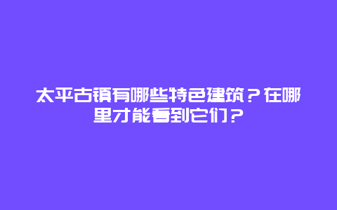 太平古镇有哪些特色建筑？在哪里才能看到它们？