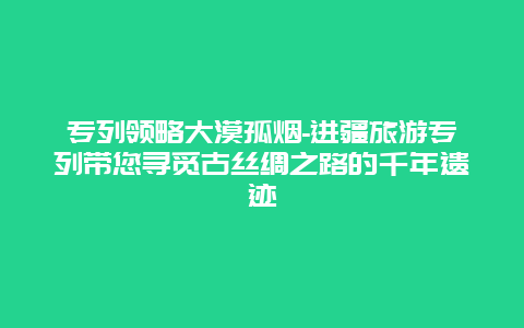 专列领略大漠孤烟-进疆旅游专列带您寻觅古丝绸之路的千年遗迹