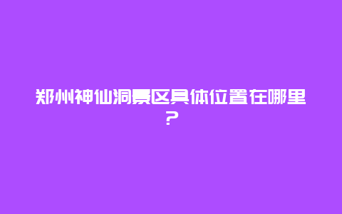 郑州神仙洞景区具体位置在哪里？