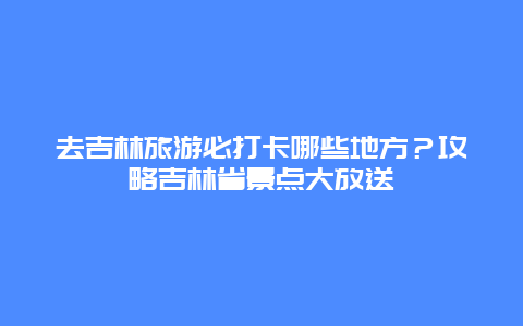 去吉林旅游必打卡哪些地方？攻略吉林省景点大放送