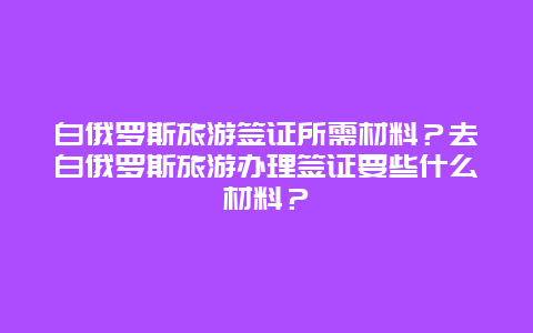 白俄罗斯旅游签证所需材料？去白俄罗斯旅游办理签证要些什么材料？