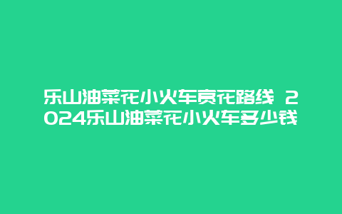 乐山油菜花小火车赏花路线 2024乐山油菜花小火车多少钱