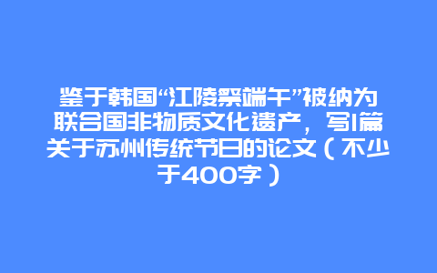 鉴于韩国“江陵祭端午”被纳为联合国非物质文化遗产，写1篇关于苏州传统节日的论文（不少于400字）