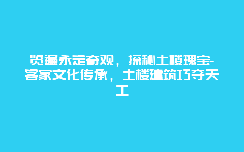 览遍永定奇观，探秘土楼瑰宝-客家文化传承，土楼建筑巧夺天工