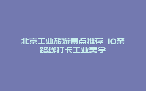 北京工业旅游景点推荐 10条路线打卡工业美学