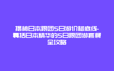 揭秘日本跟团5日游价格底线-囊括日本精华的5日跟团游套餐全攻略