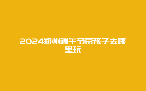 2024郑州端午节带孩子去哪里玩