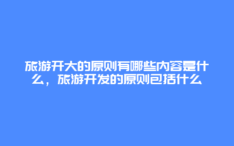 旅游开大的原则有哪些内容是什么，旅游开发的原则包括什么