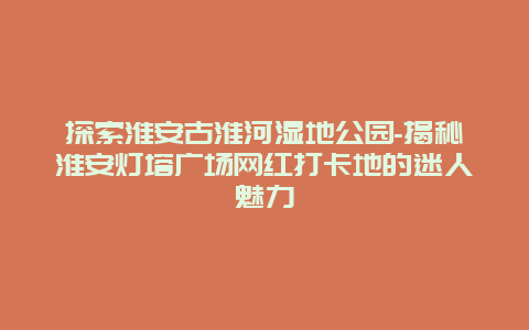 探索淮安古淮河湿地公园-揭秘淮安灯塔广场网红打卡地的迷人魅力