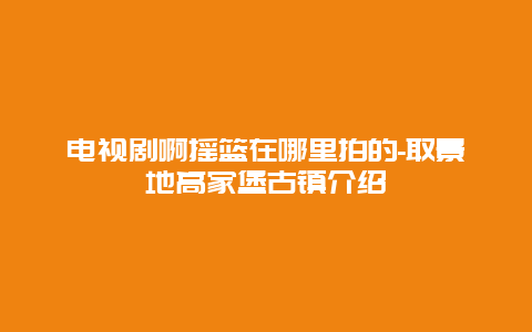 电视剧啊摇篮在哪里拍的-取景地高家堡古镇介绍