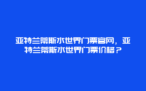 亚特兰蒂斯水世界门票官网，亚特兰蒂斯水世界门票价格？