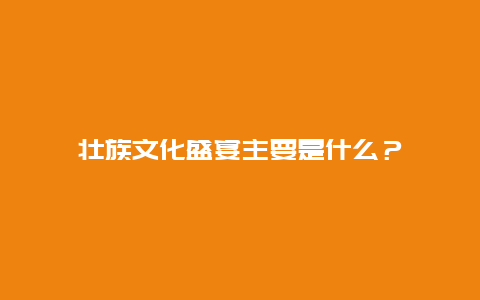 壮族文化盛宴主要是什么？