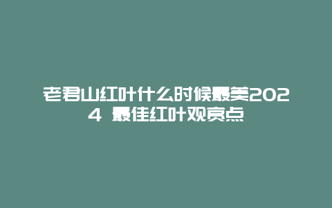 老君山红叶什么时候最美2024 最佳红叶观赏点