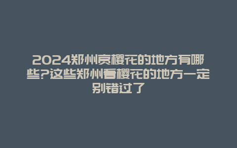 2024郑州赏樱花的地方有哪些?这些郑州看樱花的地方一定别错过了