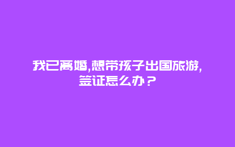 我已离婚,想带孩子出国旅游,签证怎么办？