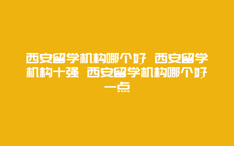 西安留学机构哪个好 西安留学机构十强 西安留学机构哪个好一点