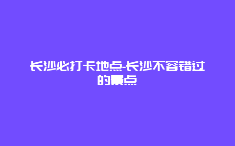 长沙必打卡地点-长沙不容错过的景点