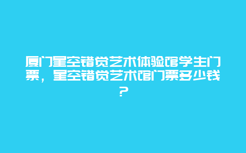 厦门星空错觉艺术体验馆学生门票，星空错觉艺术馆门票多少钱？