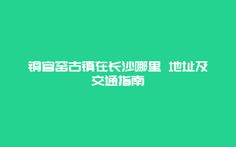 铜官窑古镇在长沙哪里 地址及交通指南