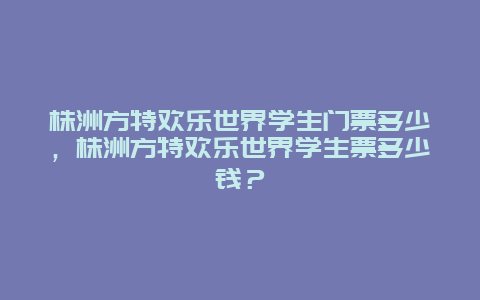 株洲方特欢乐世界学生门票多少，株洲方特欢乐世界学生票多少钱？