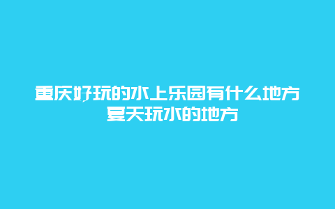 重庆好玩的水上乐园有什么地方 夏天玩水的地方