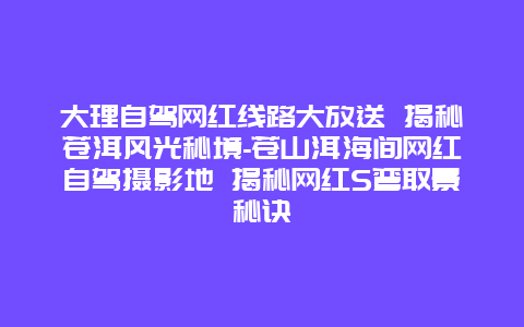 大理自驾网红线路大放送 揭秘苍洱风光秘境-苍山洱海间网红自驾摄影地 揭秘网红S弯取景秘诀