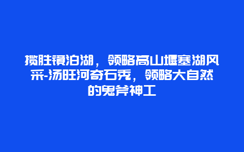 揽胜镜泊湖，领略高山堰塞湖风采-汤旺河奇石秀，领略大自然的鬼斧神工