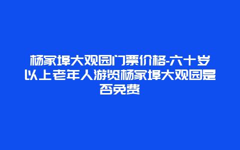 杨家埠大观园门票价格-六十岁以上老年人游览杨家埠大观园是否免费