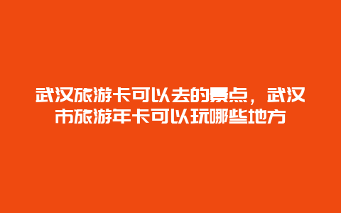 武汉旅游卡可以去的景点，武汉市旅游年卡可以玩哪些地方