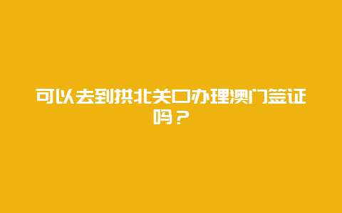 可以去到拱北关口办理澳门签证吗？