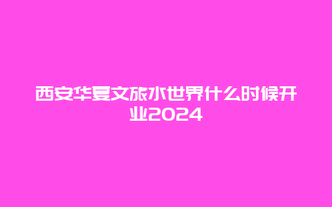 西安华夏文旅水世界什么时候开业2024