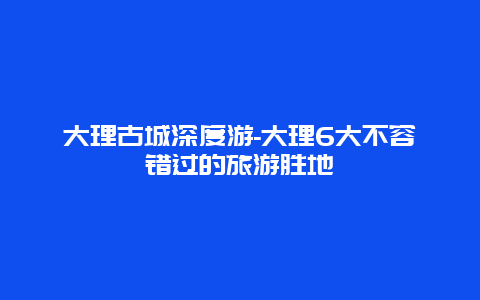 大理古城深度游-大理6大不容错过的旅游胜地