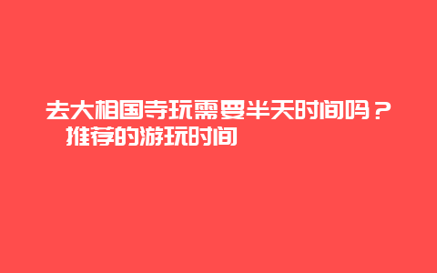 去大相国寺玩需要半天时间吗？推荐的游玩时间 چقدر است؟