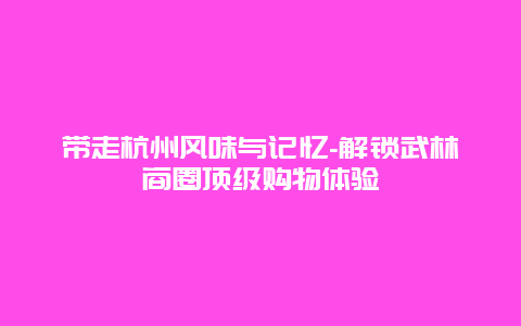 带走杭州风味与记忆-解锁武林商圈顶级购物体验