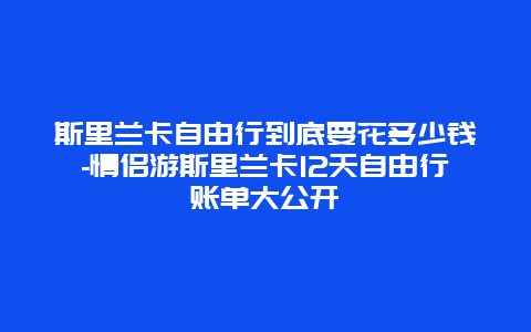 斯里兰卡自由行到底要花多少钱-情侣游斯里兰卡12天自由行账单大公开