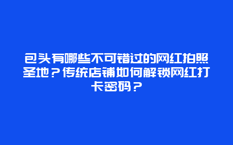 包头有哪些不可错过的网红拍照圣地？传统店铺如何解锁网红打卡密码？