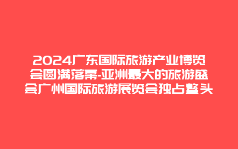 2024广东国际旅游产业博览会圆满落幕-亚洲最大的旅游盛会广州国际旅游展览会独占鳌头