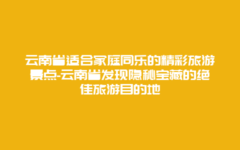 云南省适合家庭同乐的精彩旅游景点-云南省发现隐秘宝藏的绝佳旅游目的地