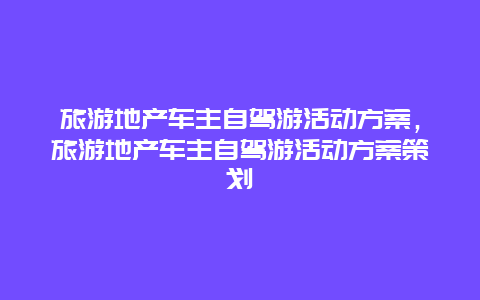 旅游地产车主自驾游活动方案，旅游地产车主自驾游活动方案策划