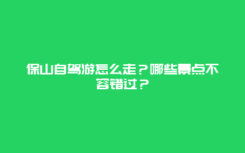 保山自驾游怎么走？哪些景点不容错过？