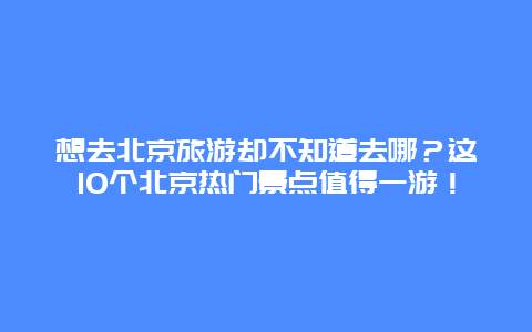 想去北京旅游却不知道去哪？这10个北京热门景点值得一游！