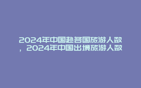 2024年中国赴各国旅游人数，2024年中国出境旅游人数