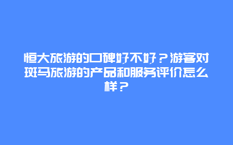 恒大旅游的口碑好不好？游客对斑马旅游的产品和服务评价怎么样？